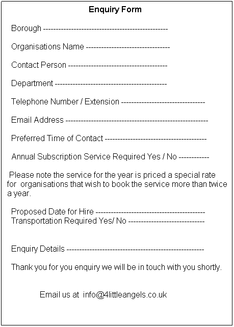 Text Box: &nbsp;&nbsp;&nbsp;&nbsp;&nbsp;&nbsp;&nbsp;&nbsp;&nbsp;&nbsp;&nbsp;&nbsp;&nbsp;&nbsp;&nbsp;&nbsp;&nbsp;&nbsp;&nbsp;&nbsp;&nbsp;&nbsp;&nbsp;&nbsp;&nbsp;&nbsp;&nbsp;&nbsp;&nbsp;&nbsp;&nbsp;&nbsp;&nbsp;&nbsp;&nbsp;&nbsp;&nbsp;&nbsp;&nbsp; Enquiry Form

&nbsp; Borough -------------------------------------------------

&nbsp; Organisations Name ---------------------------------

&nbsp; Contact Person ---------------------------------------

&nbsp; Department --------------------------------------------

&nbsp; Telephone Number / Extension ---------------------------------

&nbsp; Email Address --------------------------------------------------------

&nbsp; Preferred Time of Contact ----------------------------------------

&nbsp; Annual Subscription Service Required Yes / No ------------

&nbsp;Please note the service for the year is priced a special rate&nbsp;&nbsp;&nbsp;&nbsp;&nbsp; for&nbsp; organisations that wish to book the service more than twice a year.

&nbsp; Proposed Date for Hire -------------------------------------------
&nbsp; Transportation Required Yes/ No ------------------------------
&nbsp;
&nbsp; Enquiry Details ------------------------------------------------------

&nbsp; Thank you for you enquiry we will be in touch with you shortly.


&nbsp;&nbsp;&nbsp;&nbsp;&nbsp;&nbsp;&nbsp;&nbsp;&nbsp;&nbsp;&nbsp;&nbsp;&nbsp;&nbsp;&nbsp; Email us at&nbsp; info@4littleangels.co.uk
&nbsp;
&nbsp;
